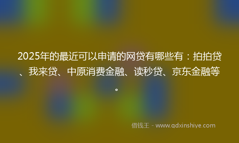 2025年的最近可以申请的网贷有哪些有：拍拍贷、我来贷、中原消费金融、读秒贷、京东金融等。