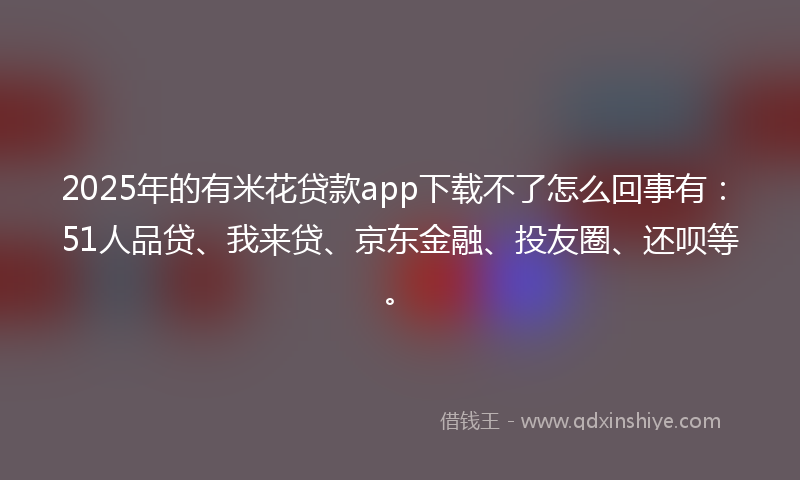 2025年的有米花贷款app下载不了怎么回事有：51人品贷、我来贷、京东金融、投友圈、还呗等。