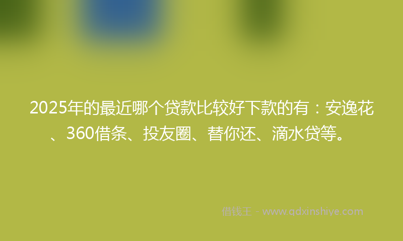 2025年的最近哪个贷款比较好下款的有：安逸花、360借条、投友圈、替你还、滴水贷等。