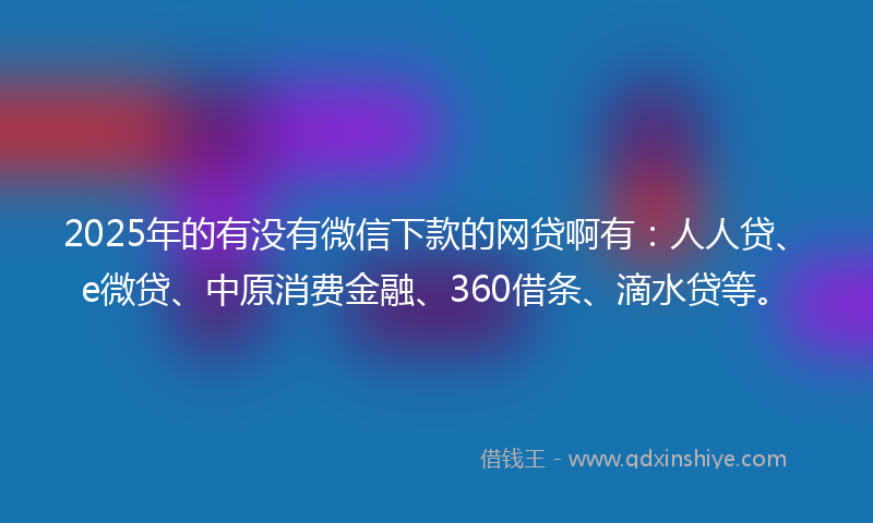 2025年的有没有微信下款的网贷啊有：人人贷、e微贷、中原消费金融、360借条、滴水贷等。