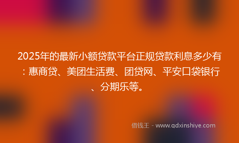 2025年的最新小额贷款平台正规贷款利息多少有：惠商贷、美团生活费、团贷网、平安口袋银行、分期乐等。