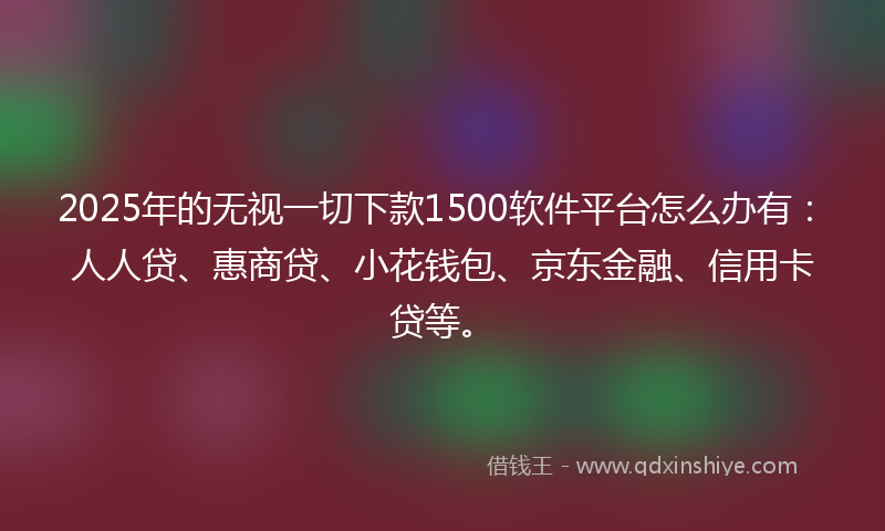 2025年的无视一切下款1500软件平台怎么办有：人人贷、惠商贷、小花钱包、京东金融、信用卡贷等。