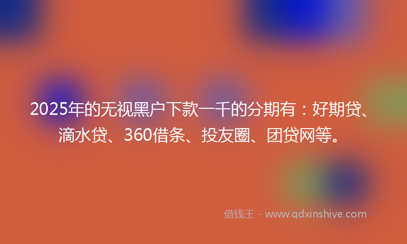 2025年的无视黑户下款一千的分期有：好期贷、滴水贷、360借条、投友圈、团贷网等。