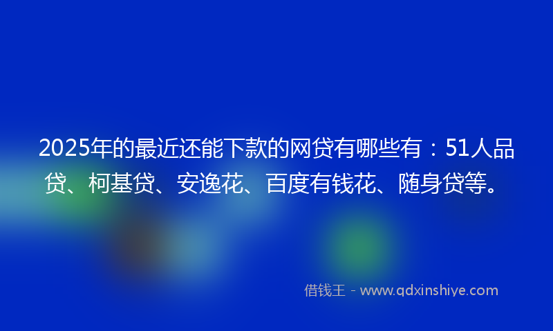 2025年的最近还能下款的网贷有哪些有：51人品贷、柯基贷、安逸花、百度有钱花、随身贷等。