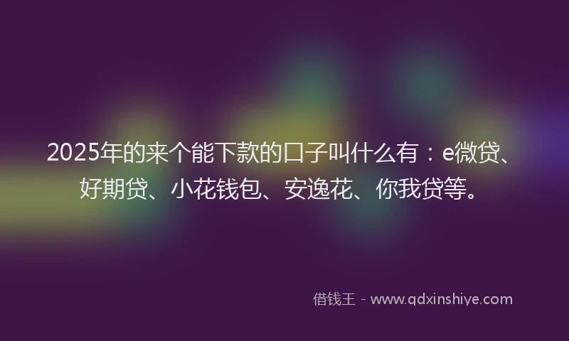 2025年的来个能下款的口子叫什么有：e微贷、好期贷、小花钱包、安逸花、你我贷等。