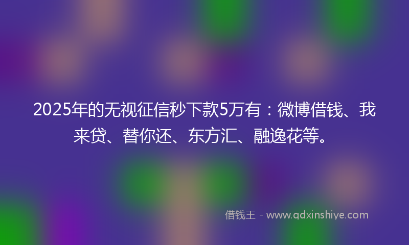2025年的无视征信秒下款5万有：微博借钱、我来贷、替你还、东方汇、融逸花等。