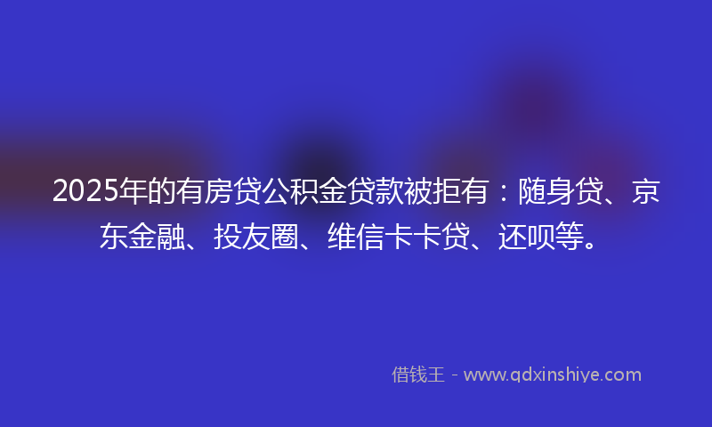 2025年的有房贷公积金贷款被拒有：随身贷、京东金融、投友圈、维信卡卡贷、还呗等。