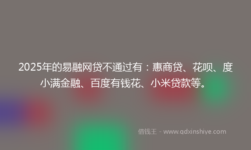 2025年的易融网贷不通过有：惠商贷、花呗、度小满金融、百度有钱花、小米贷款等。
