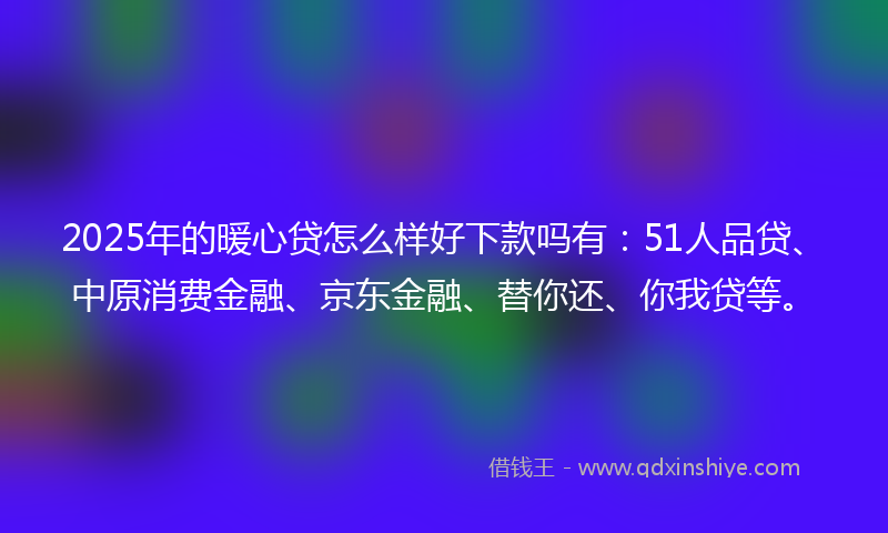 2025年的暖心贷怎么样好下款吗有：51人品贷、中原消费金融、京东金融、替你还、你我贷等。