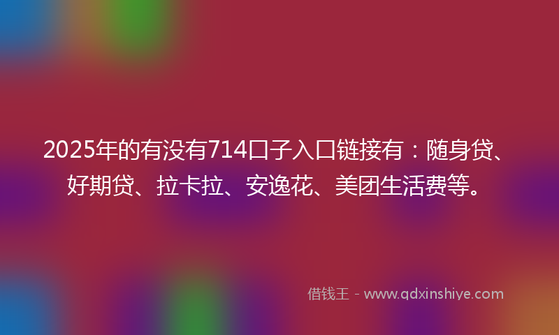 2025年的有没有714口子入口链接有：随身贷、好期贷、拉卡拉、安逸花、美团生活费等。
