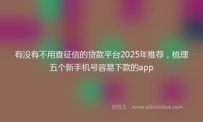 有没有不用查征信的贷款平台2025年推荐，梳理五个新手机号容易下款的app