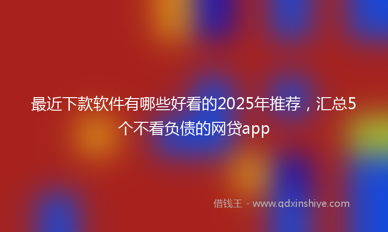 最近下款软件有哪些好看的2025年推荐，汇总5个不看负债的网贷app