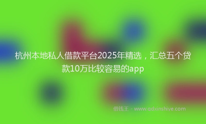 杭州本地私人借款平台2025年精选，汇总五个贷款10万比较容易的app