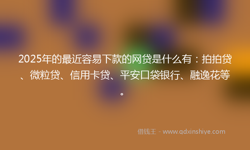 2025年的最近容易下款的网贷是什么有：拍拍贷、微粒贷、信用卡贷、平安口袋银行、融逸花等。