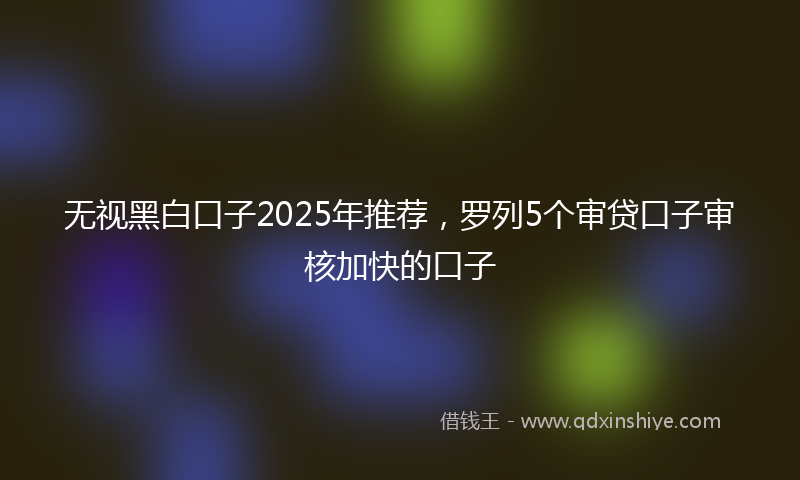 无视黑白口子2025年推荐，罗列5个审贷口子审核加快的口子