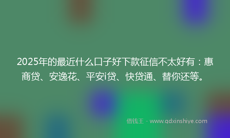 2025年的最近什么口子好下款征信不太好有：惠商贷、安逸花、平安i贷、快贷通、替你还等。
