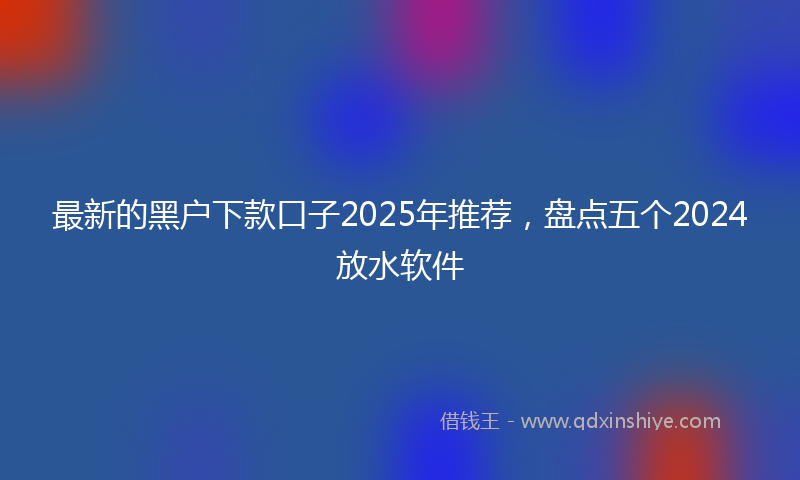 最新的黑户下款口子2025年推荐，盘点五个2024放水软件