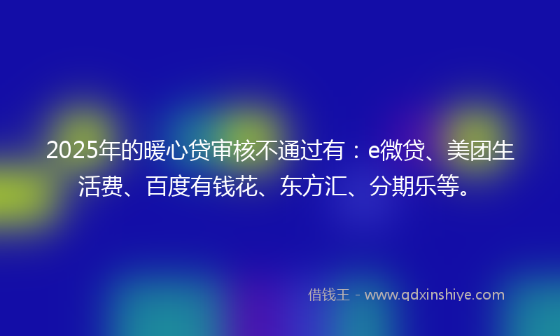 2025年的暖心贷审核不通过有：e微贷、美团生活费、百度有钱花、东方汇、分期乐等。