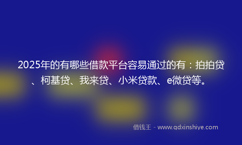 2025年的有哪些借款平台容易通过的有：拍拍贷、柯基贷、我来贷、小米贷款、e微贷等。