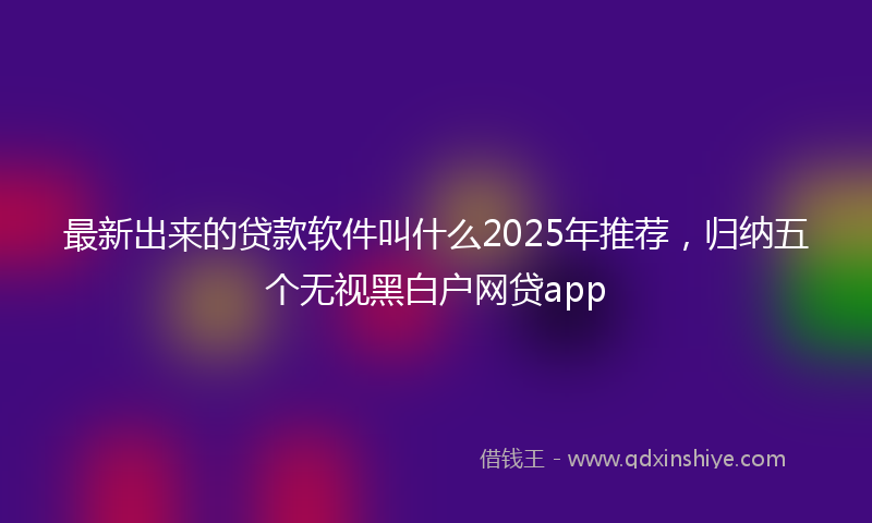 最新出来的贷款软件叫什么2025年推荐，归纳五个无视黑白户网贷app