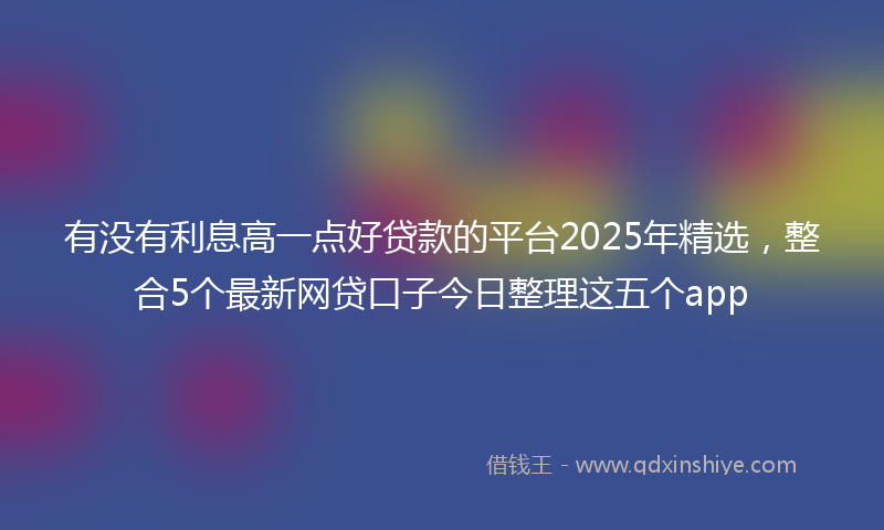 有没有利息高一点好贷款的平台2025年精选，整合5个最新网贷口子今日整理这五个app
