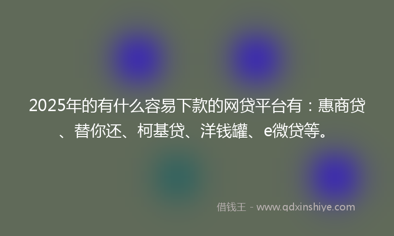 2025年的有什么容易下款的网贷平台有：惠商贷、替你还、柯基贷、洋钱罐、e微贷等。