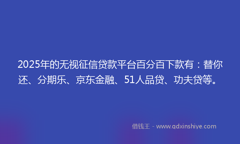 2025年的无视征信贷款平台百分百下款有：替你还、分期乐、京东金融、51人品贷、功夫贷等。