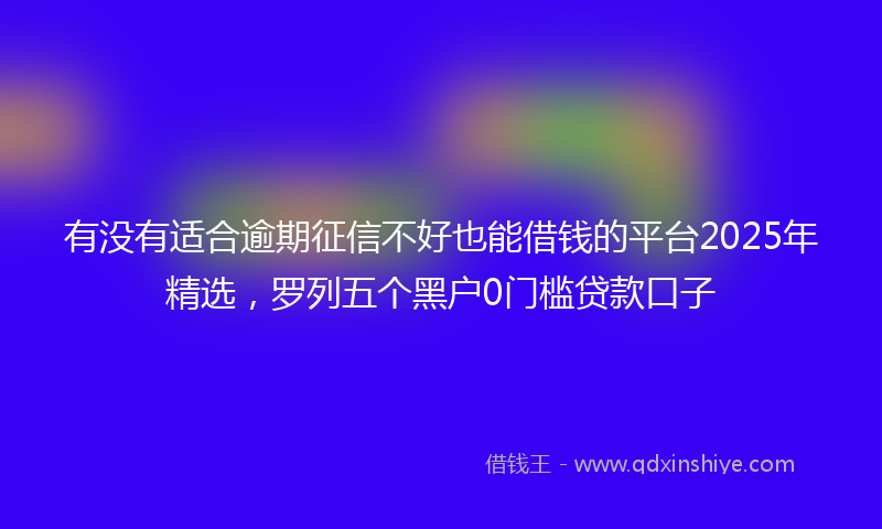 有没有适合逾期征信不好也能借钱的平台2025年精选，罗列五个黑户0门槛贷款口子