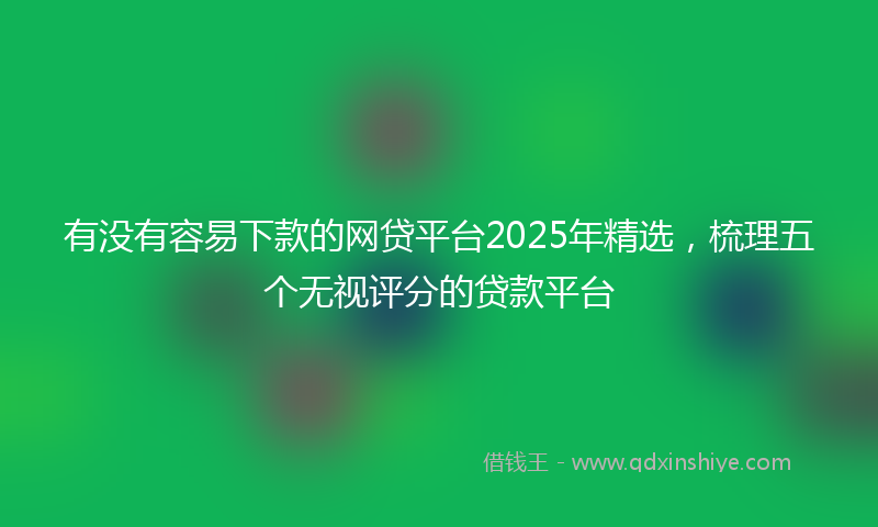 有没有容易下款的网贷平台2025年精选，梳理五个无视评分的贷款平台