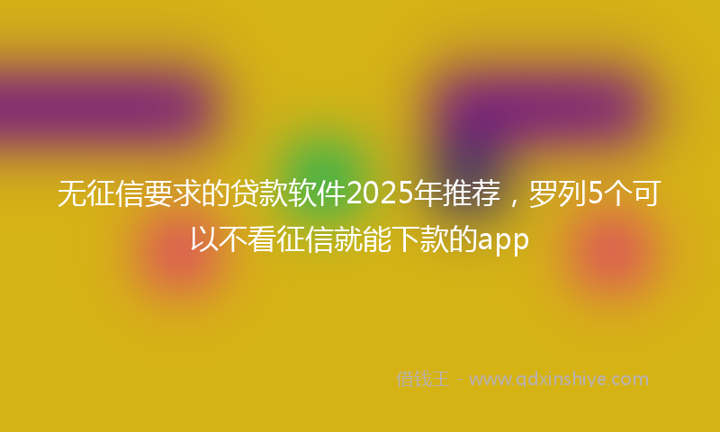 无征信要求的贷款软件2025年推荐，罗列5个可以不看征信就能下款的app