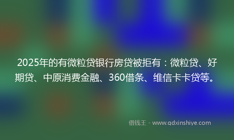 2025年的有微粒贷银行房贷被拒有：微粒贷、好期贷、中原消费金融、360借条、维信卡卡贷等。