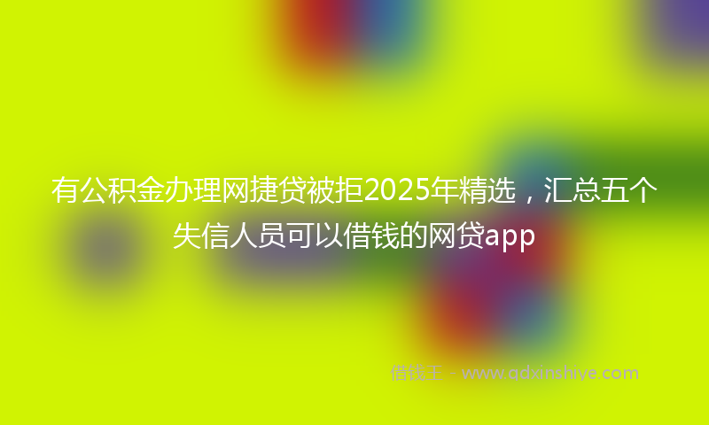 有公积金办理网捷贷被拒2025年精选，汇总五个失信人员可以借钱的网贷app