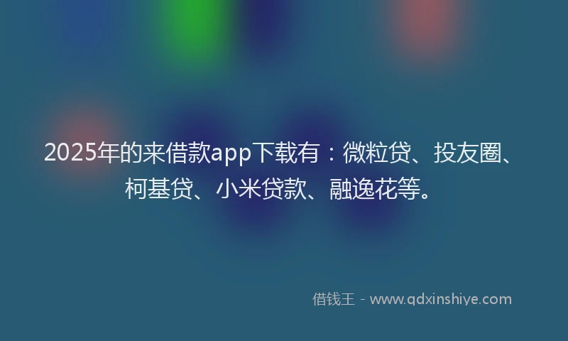2025年的来借款app下载有：微粒贷、投友圈、柯基贷、小米贷款、融逸花等。