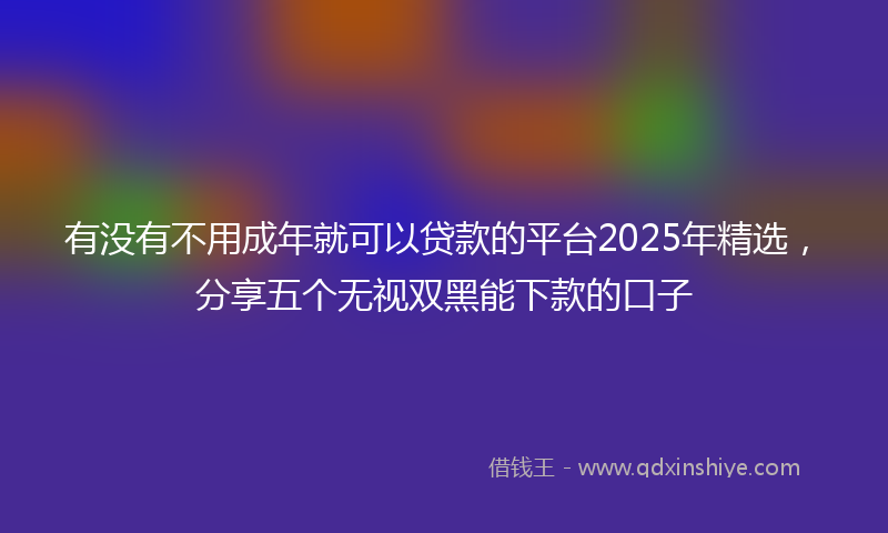 有没有不用成年就可以贷款的平台2025年精选，分享五个无视双黑能下款的口子