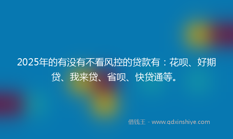 2025年的有没有不看风控的贷款有：花呗、好期贷、我来贷、省呗、快贷通等。