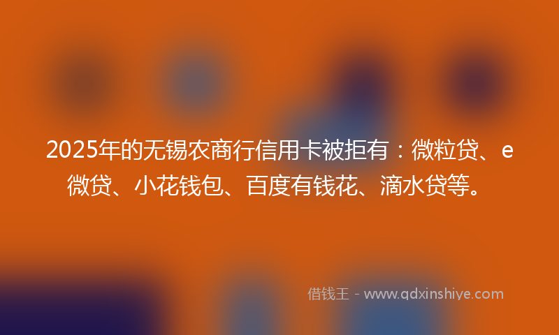 2025年的无锡农商行信用卡被拒有：微粒贷、e微贷、小花钱包、百度有钱花、滴水贷等。