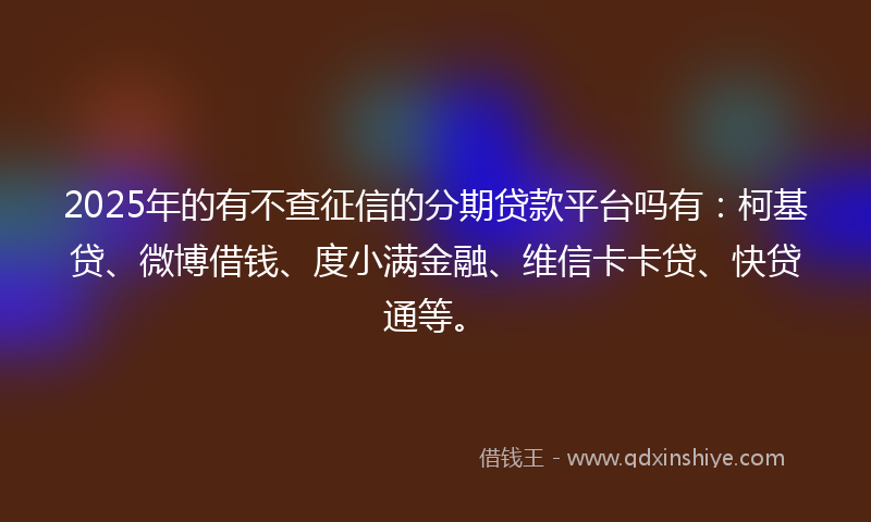 2025年的有不查征信的分期贷款平台吗有：柯基贷、微博借钱、度小满金融、维信卡卡贷、快贷通等。