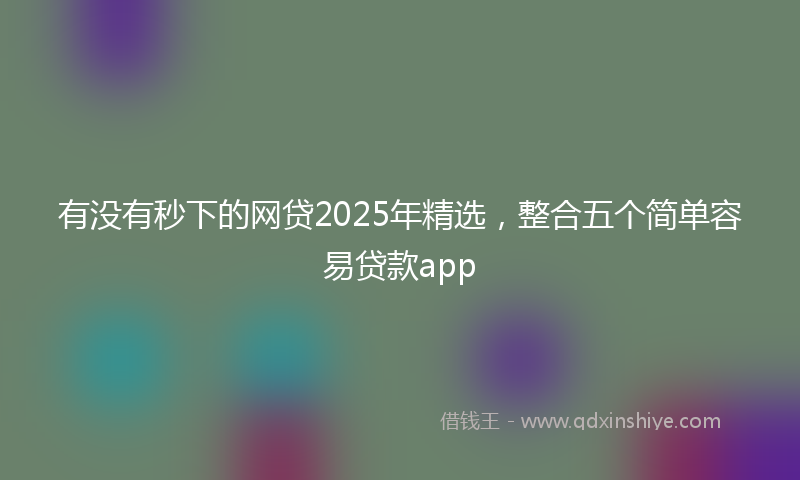 有没有秒下的网贷2025年精选，整合五个简单容易贷款app