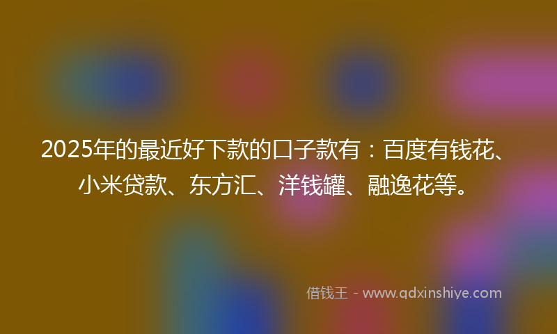 2025年的最近好下款的口子款有：百度有钱花、小米贷款、东方汇、洋钱罐、融逸花等。