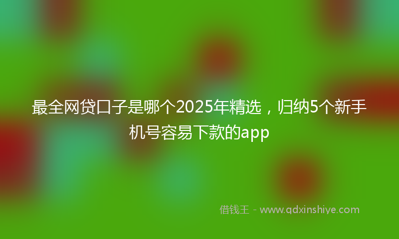 最全网贷口子是哪个2025年精选，归纳5个新手机号容易下款的app