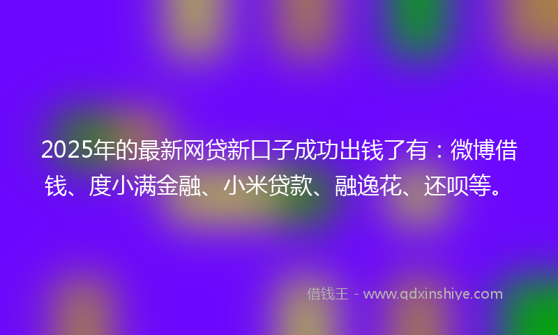 2025年的最新网贷新口子成功出钱了有：微博借钱、度小满金融、小米贷款、融逸花、还呗等。