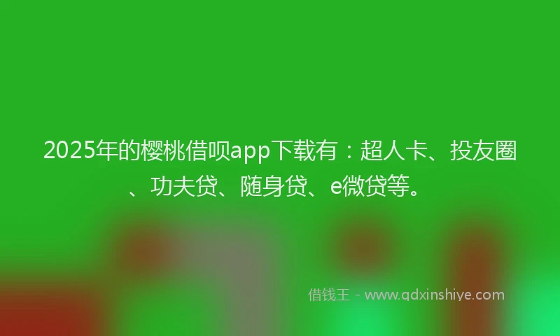 2025年的樱桃借呗app下载有：超人卡、投友圈、功夫贷、随身贷、e微贷等。