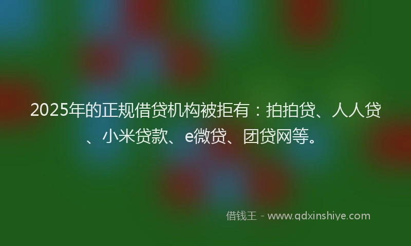 2025年的正规借贷机构被拒有：拍拍贷、人人贷、小米贷款、e微贷、团贷网等。