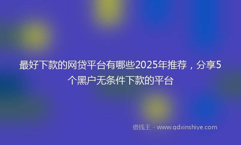 最好下款的网贷平台有哪些2025年推荐，分享5个黑户无条件下款的平台