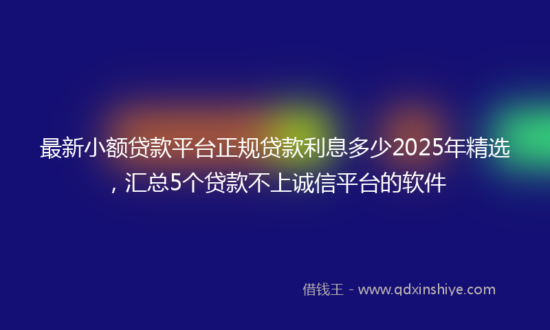 最新小额贷款平台正规贷款利息多少2025年精选，汇总5个贷款不上诚信平台的软件