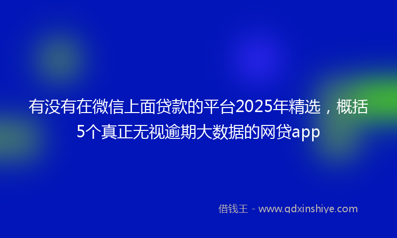有没有在微信上面贷款的平台2025年精选，概括5个真正无视逾期大数据的网贷app