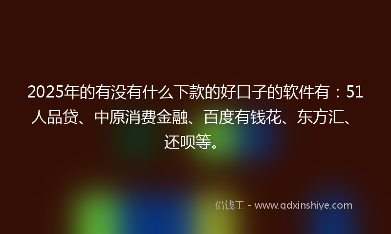 2025年的有没有什么下款的好口子的软件有：51人品贷、中原消费金融、百度有钱花、东方汇、还呗等。