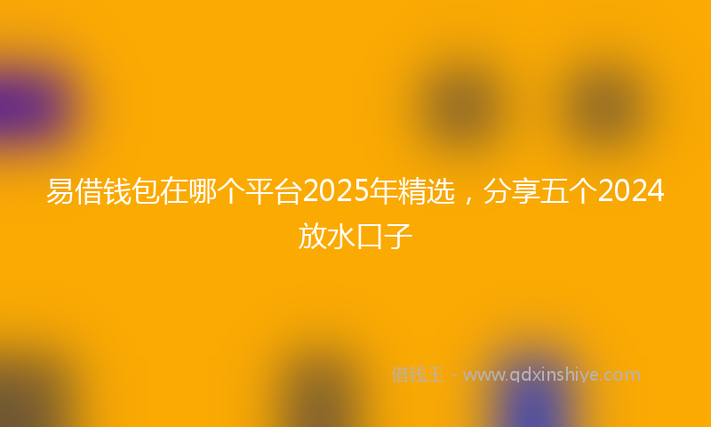 易借钱包在哪个平台2025年精选，分享五个2024放水口子