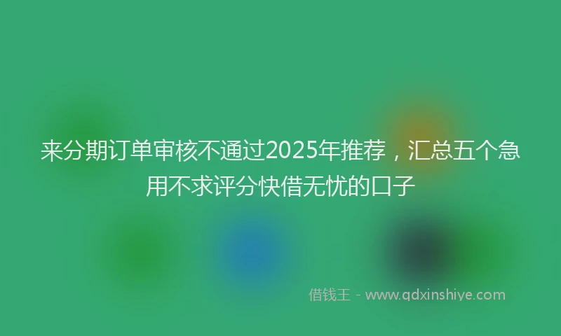 来分期订单审核不通过2025年推荐，汇总五个急用不求评分快借无忧的口子