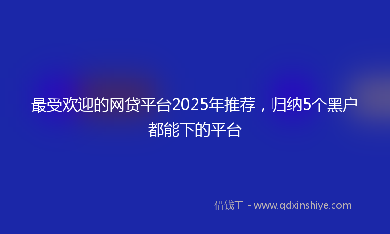 最受欢迎的网贷平台2025年推荐，归纳5个黑户都能下的平台